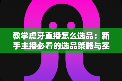 教学虎牙直播怎么选品：新手主播必看的选品策略与实战全指南