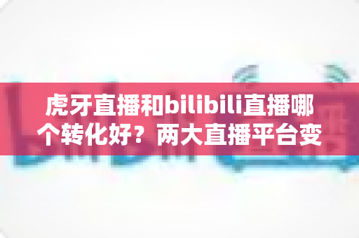 虎牙直播和bilibili直播哪个转化好?两大直播平台变现能力全面对比与实战选择指南 虎牙直播和bilibili直播哪个转化好?两大直播平台变现能力全面对比与实战选择指南