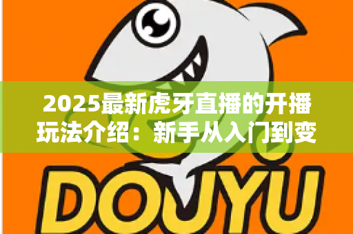 2025最新虎牙直播的开播玩法介绍:新手从入门到变现的全流程实战指南 2025最新虎牙直播的开播玩法介绍:新手从入门到变现的全流程实战指南