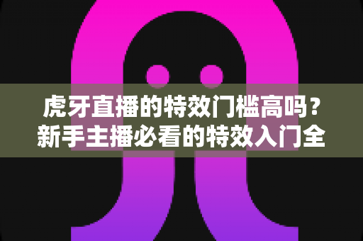 虎牙直播的特效门槛高吗？新手主播必看的特效入门全解析