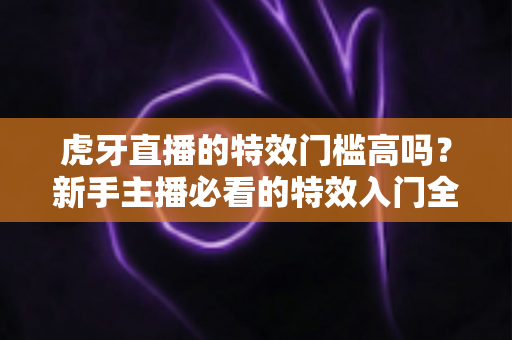 虎牙直播的特效门槛高吗？新手主播必看的特效入门全解析