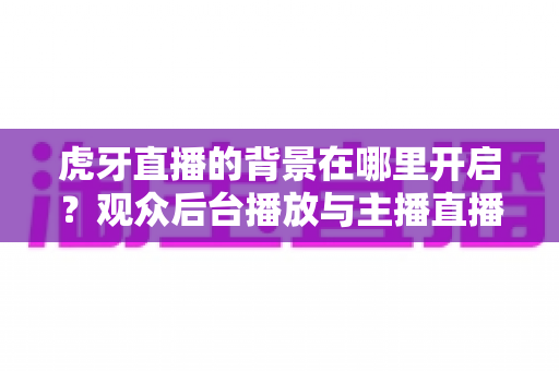 虎牙直播的背景在哪里开启?观众后台播放与主播直播背景设置一步到位全攻略 虎牙直播的背景在哪里开启?观众后台播放与主播直播背景设置一步到位全攻略