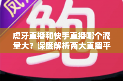 虎牙直播和快手直播哪个流量大?深度解析两大直播平台的流量数据、用户规模与平台生态 虎牙直播和快手直播哪个流量大?深度解析两大直播平台的流量数据、用户规模与平台生态