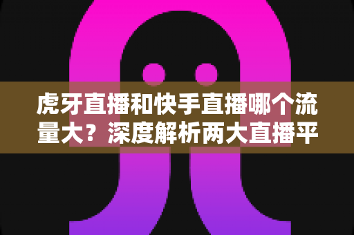 虎牙直播和快手直播哪个流量大?深度解析两大直播平台的流量数据、用户规模与平台生态 虎牙直播和快手直播哪个流量大?深度解析两大直播平台的流量数据、用户规模与平台生态