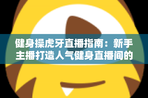 健身操虎牙直播指南：新手主播打造人气健身直播间的完整实战手册