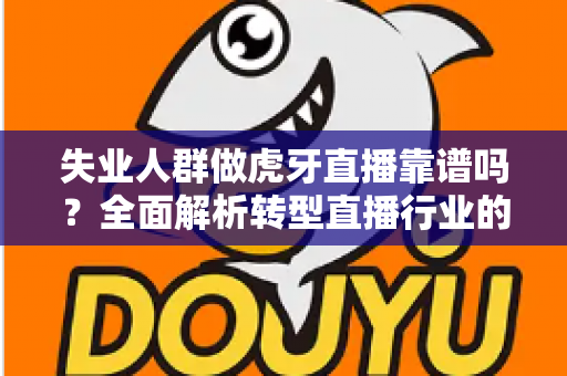失业人群做虎牙直播靠谱吗？全面解析转型直播行业的机遇与风险