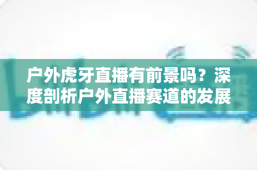 户外虎牙直播有前景吗?深度剖析户外直播赛道的发展潜力、变现途径与实战攻略 户外虎牙直播有前景吗?深度剖析户外直播赛道的发展潜力、变现途径与实战攻略