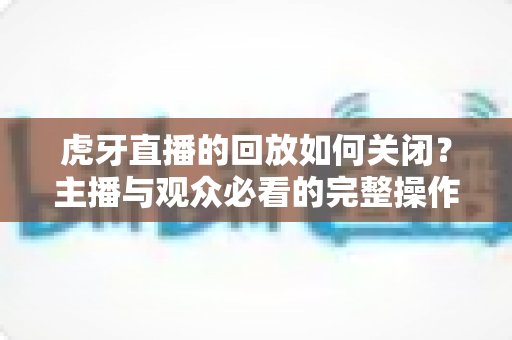 虎牙直播的回放如何关闭?主播与观众必看的完整操作指南与实用技巧 虎牙直播的回放如何关闭?主播与观众必看的完整操作指南与实用技巧
