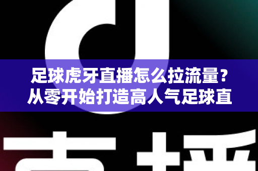 足球虎牙直播怎么拉流量？从零开始打造高人气足球直播间的全攻略