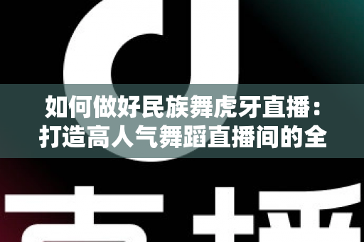 如何做好民族舞虎牙直播:打造高人气舞蹈直播间的全方位实战指南 如何做好民族舞虎牙直播:打造高人气舞蹈直播间的全方位实战指南