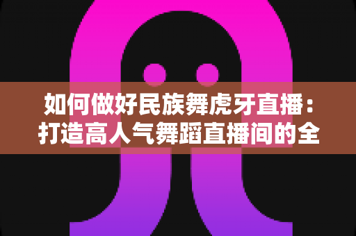 如何做好民族舞虎牙直播:打造高人气舞蹈直播间的全方位实战指南 如何做好民族舞虎牙直播:打造高人气舞蹈直播间的全方位实战指南
