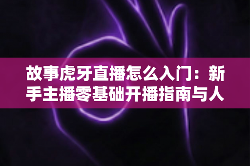 故事虎牙直播怎么入门:新手主播零基础开播指南与人气提升全攻略 故事虎牙直播怎么入门:新手主播零基础开播指南与人气提升全攻略