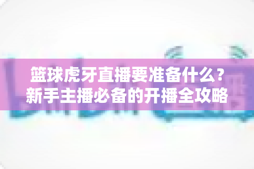 篮球虎牙直播要准备什么？新手主播必备的开播全攻略