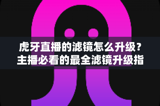 虎牙直播的滤镜怎么升级?主播必看的最全滤镜升级指南与实操教程 虎牙直播的滤镜怎么升级?主播必看的最全滤镜升级指南与实操教程
