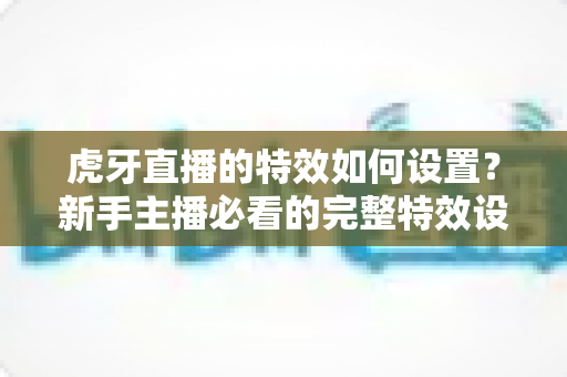 虎牙直播的特效如何设置？新手主播必看的完整特效设置教程与实用技巧