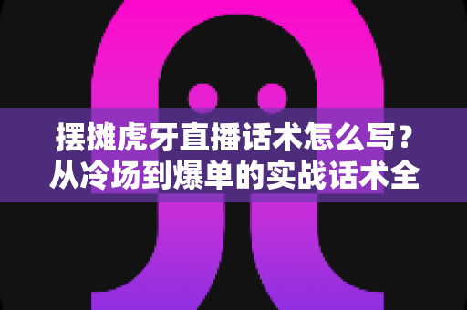 摆摊虎牙直播话术怎么写?从冷场到爆单的实战话术全攻略 摆摊虎牙直播话术怎么写?从冷场到爆单的实战话术全攻略