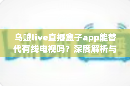 乌贼live直播盒子app能替代有线电视吗？深度解析与传统电视观看方式的全面对比
