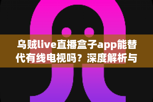 乌贼live直播盒子app能替代有线电视吗？深度解析与传统电视观看方式的全面对比