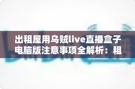 出租屋用乌贼live直播盒子电脑版注意事项全解析：租房主播安全开播必备指南
