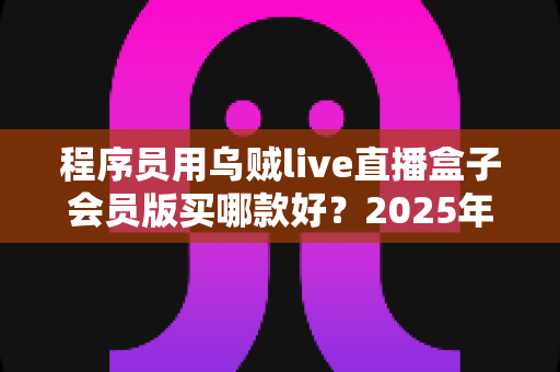程序员用乌贼live直播盒子会员版买哪款好？2025年最全选型攻略与避坑指南