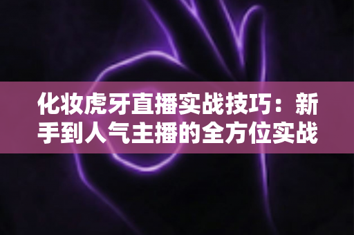 化妆虎牙直播实战技巧:新手到人气主播的全方位实战指南 化妆虎牙直播实战技巧:新手到人气主播的全方位实战指南