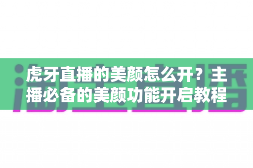 虎牙直播的美颜怎么开？主播必备的美颜功能开启教程与实用技巧大全