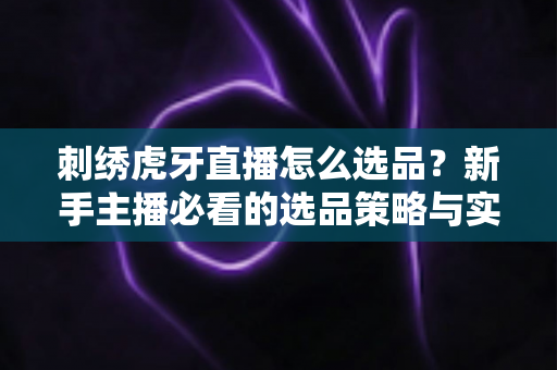 刺绣虎牙直播怎么选品?新手主播必看的选品策略与实战技巧全解析 刺绣虎牙直播怎么选品?新手主播必看的选品策略与实战技巧全解析