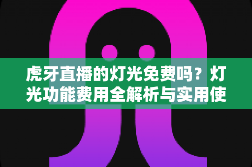 虎牙直播的灯光免费吗？灯光功能费用全解析与实用使用指南