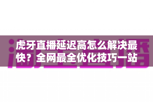 虎牙直播延迟高怎么解决最快?全网最全优化技巧一站式指南 虎牙直播延迟高怎么解决最快?全网最全优化技巧一站式指南