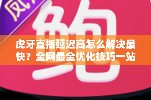 虎牙直播延迟高怎么解决最快?全网最全优化技巧一站式指南 虎牙直播延迟高怎么解决最快?全网最全优化技巧一站式指南