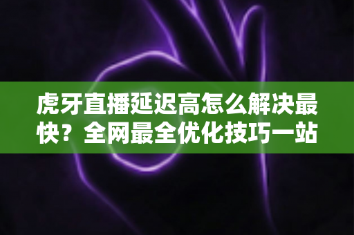 虎牙直播延迟高怎么解决最快?全网最全优化技巧一站式指南 虎牙直播延迟高怎么解决最快?全网最全优化技巧一站式指南