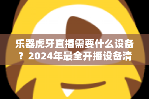 乐器虎牙直播需要什么设备?2024年最全开播设备清单与选购攻略 乐器虎牙直播需要什么设备?2024年最全开播设备清单与选购攻略