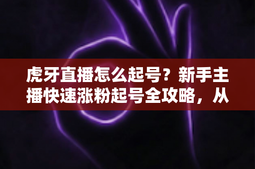 虎牙直播怎么起号?新手主播快速涨粉起号全攻略,从零打造高人气直播间 虎牙直播怎么起号?新手主播快速涨粉起号全攻略,从零打造高人气直播间