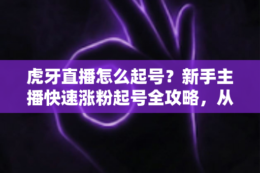 虎牙直播怎么起号?新手主播快速涨粉起号全攻略,从零打造高人气直播间 虎牙直播怎么起号?新手主播快速涨粉起号全攻略,从零打造高人气直播间