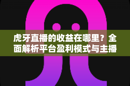 虎牙直播的收益在哪里？全面解析平台盈利模式与主播赚钱渠道