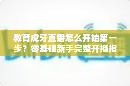 教育虎牙直播怎么开始第一步?零基础新手完整开播指南助你快速上手 教育虎牙直播怎么开始第一步?零基础新手完整开播指南助你快速上手