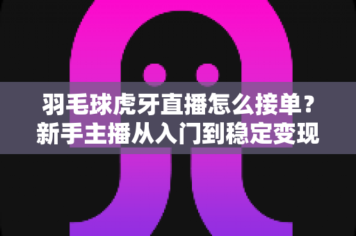 羽毛球虎牙直播怎么接单？新手主播从入门到稳定变现的接单全攻略