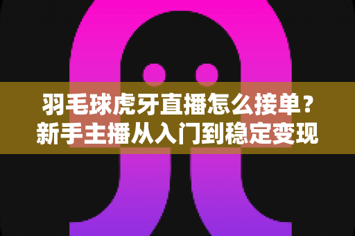 羽毛球虎牙直播怎么接单？新手主播从入门到稳定变现的接单全攻略