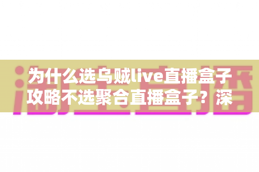 为什么选乌贼live直播盒子攻略不选聚合直播盒子?深度对比与实用指南全解析 为什么选乌贼live直播盒子攻略不选聚合直播盒子?深度对比与实用指南全解析