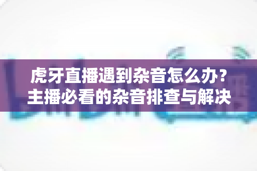 虎牙直播遇到杂音怎么办?主播必看的杂音排查与解决全攻略 虎牙直播遇到杂音怎么办?主播必看的杂音排查与解决全攻略