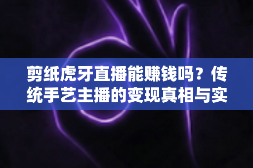 剪纸虎牙直播能赚钱吗？传统手艺主播的变现真相与实战运营全攻略