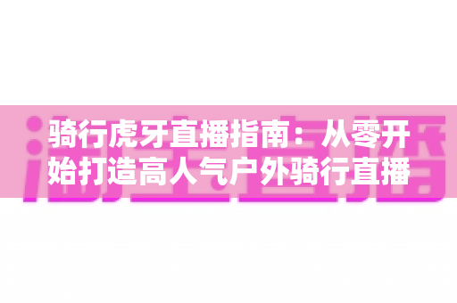 骑行虎牙直播指南：从零开始打造高人气户外骑行直播间的完整攻略