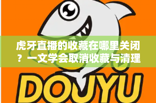 虎牙直播的收藏在哪里关闭？一文学会取消收藏与清理列表的完整教程