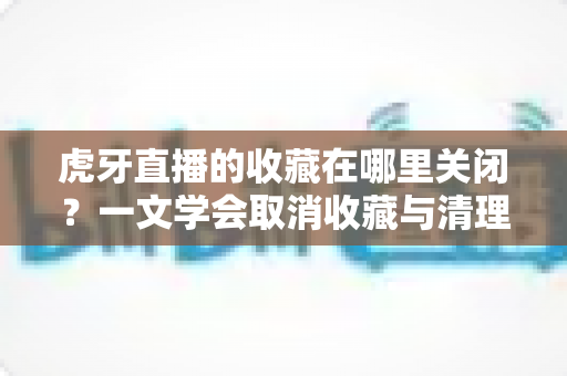 虎牙直播的收藏在哪里关闭？一文学会取消收藏与清理列表的完整教程