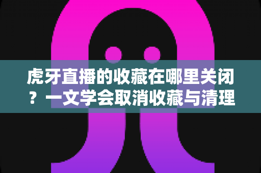 虎牙直播的收藏在哪里关闭？一文学会取消收藏与清理列表的完整教程
