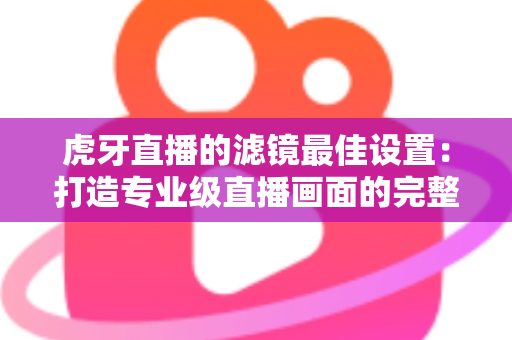 虎牙直播的滤镜最佳设置：打造专业级直播画面的完整指南