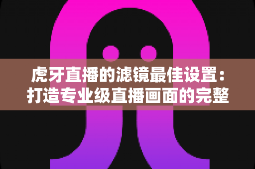 虎牙直播的滤镜最佳设置：打造专业级直播画面的完整指南