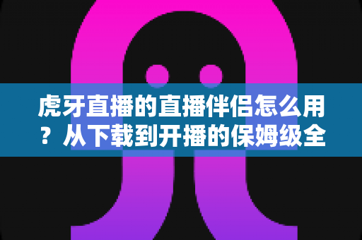 虎牙直播的直播伴侣怎么用？从下载到开播的保姆级全流程教程