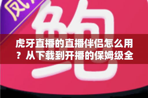虎牙直播的直播伴侣怎么用？从下载到开播的保姆级全流程教程