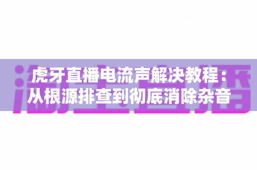 虎牙直播电流声解决教程：从根源排查到彻底消除杂音的完整指南